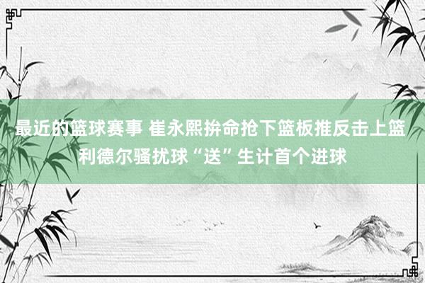 最近的篮球赛事 崔永熙拚命抢下篮板推反击上篮 利德尔骚扰球“送”生计首个进球