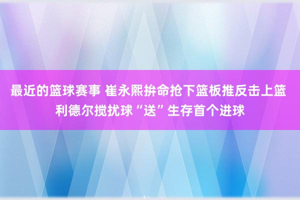 最近的篮球赛事 崔永熙拚命抢下篮板推反击上篮 利德尔搅扰球“送”生存首个进球