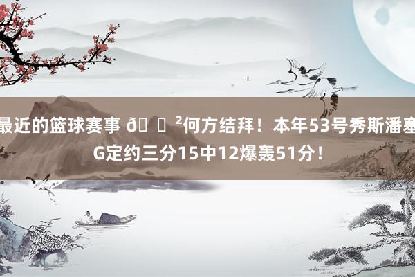 最近的篮球赛事 😲何方结拜！本年53号秀斯潘塞G定约三分15中12爆轰51分！