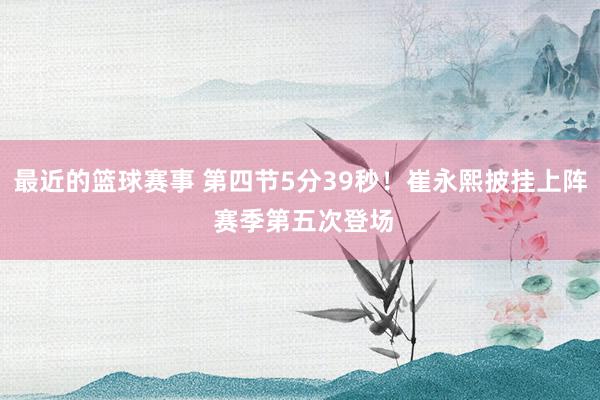 最近的篮球赛事 第四节5分39秒！崔永熙披挂上阵 赛季第五次登场