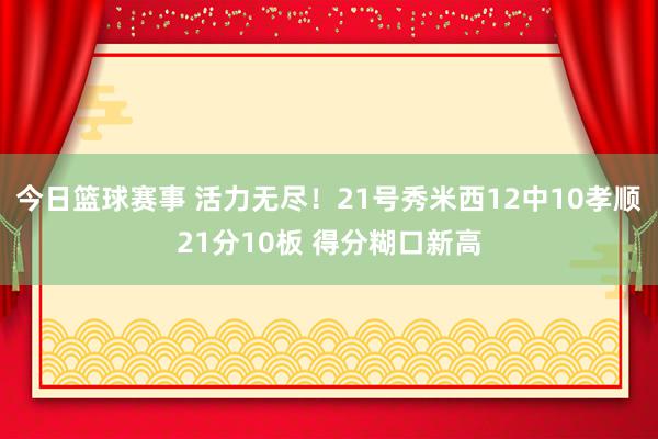 今日篮球赛事 活力无尽！21号秀米西12中10孝顺21分10板 得分糊口新高