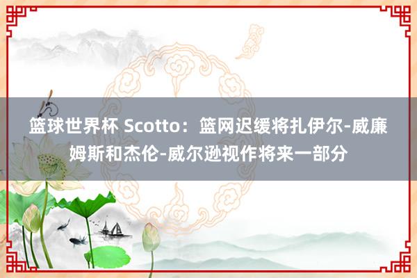 篮球世界杯 Scotto：篮网迟缓将扎伊尔-威廉姆斯和杰伦-威尔逊视作将来一部分