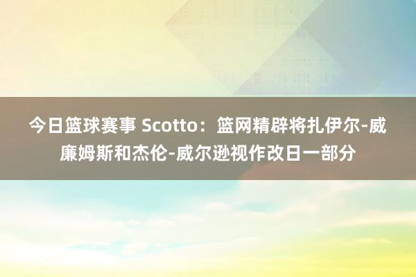 今日篮球赛事 Scotto：篮网精辟将扎伊尔-威廉姆斯和杰伦-威尔逊视作改日一部分