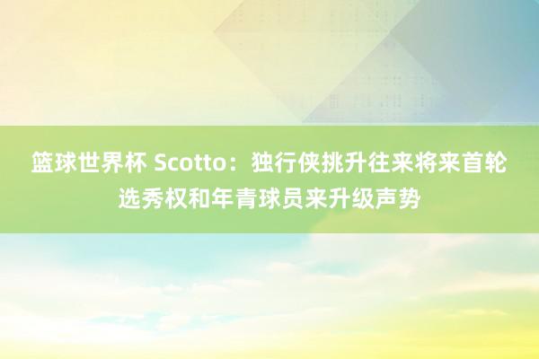 篮球世界杯 Scotto：独行侠挑升往来将来首轮选秀权和年青球员来升级声势