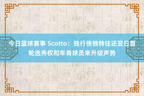 今日篮球赛事 Scotto：独行侠独特往还翌日首轮选秀权和年青球员来升级声势