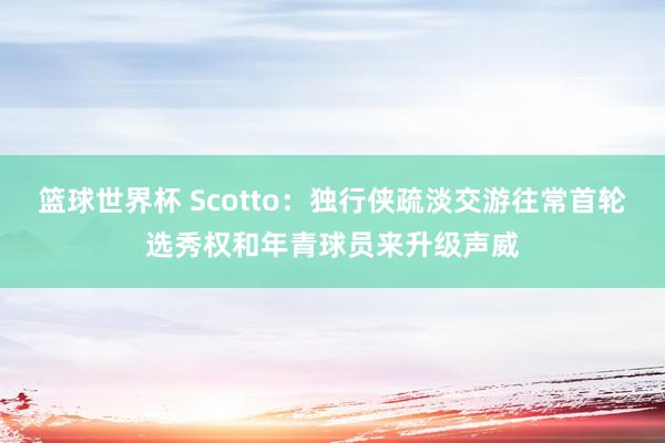 篮球世界杯 Scotto：独行侠疏淡交游往常首轮选秀权和年青球员来升级声威