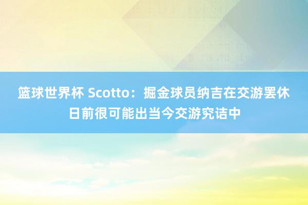 篮球世界杯 Scotto：掘金球员纳吉在交游罢休日前很可能出当今交游究诘中