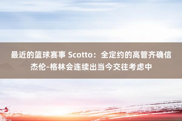 最近的篮球赛事 Scotto：全定约的高管齐确信杰伦-格林会连续出当今交往考虑中