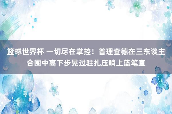 篮球世界杯 一切尽在掌控！普理查德在三东谈主合围中高下步晃过驻扎压哨上篮笔直