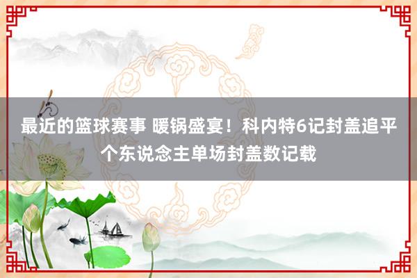 最近的篮球赛事 暖锅盛宴！科内特6记封盖追平个东说念主单场封盖数记载