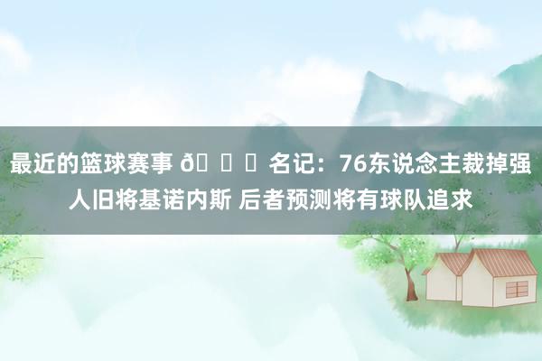 最近的篮球赛事 👀名记：76东说念主裁掉强人旧将基诺内斯 后者预测将有球队追求