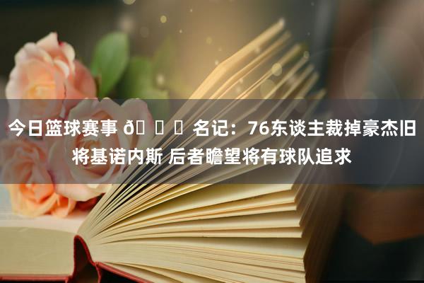 今日篮球赛事 👀名记：76东谈主裁掉豪杰旧将基诺内斯 后者瞻望将有球队追求