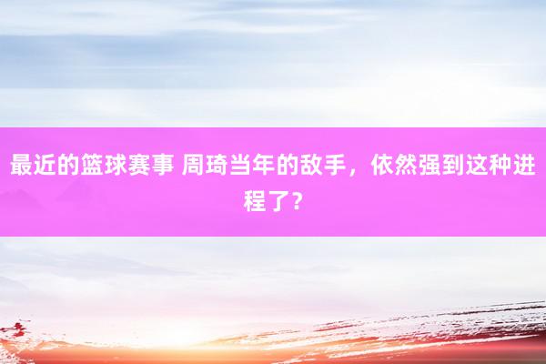 最近的篮球赛事 周琦当年的敌手，依然强到这种进程了？