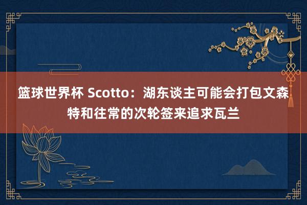 篮球世界杯 Scotto：湖东谈主可能会打包文森特和往常的次轮签来追求瓦兰