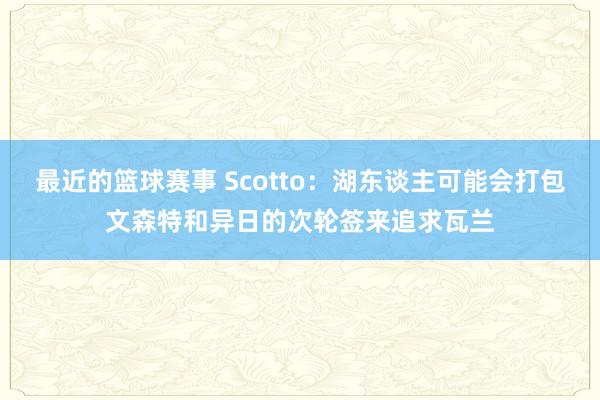 最近的篮球赛事 Scotto：湖东谈主可能会打包文森特和异日的次轮签来追求瓦兰