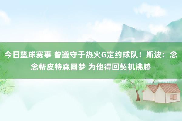 今日篮球赛事 曾遵守于热火G定约球队！斯波：念念帮皮特森圆梦 为他得回契机沸腾