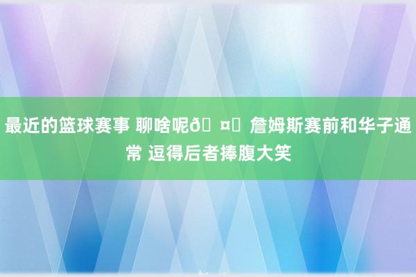 最近的篮球赛事 聊啥呢🤔詹姆斯赛前和华子通常 逗得后者捧腹大笑