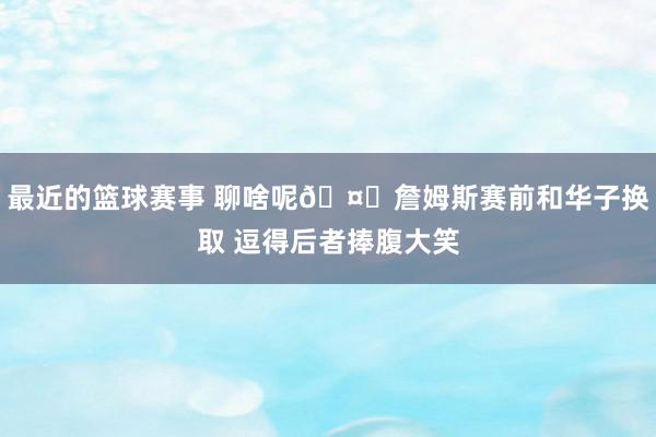 最近的篮球赛事 聊啥呢🤔詹姆斯赛前和华子换取 逗得后者捧腹大笑