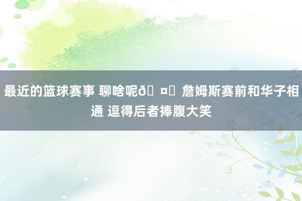 最近的篮球赛事 聊啥呢🤔詹姆斯赛前和华子相通 逗得后者捧腹大笑