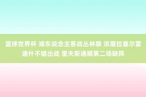 篮球世界杯 湖东说念主客战丛林狼 浓眉拉塞尔雷迪什不错出战 里夫斯通顺第二场缺阵