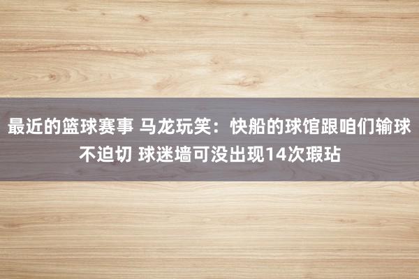 最近的篮球赛事 马龙玩笑：快船的球馆跟咱们输球不迫切 球迷墙可没出现14次瑕玷