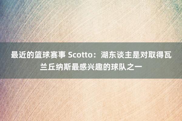 最近的篮球赛事 Scotto：湖东谈主是对取得瓦兰丘纳斯最感兴趣的球队之一