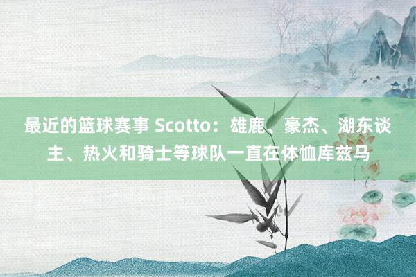 最近的篮球赛事 Scotto：雄鹿、豪杰、湖东谈主、热火和骑士等球队一直在体恤库兹马