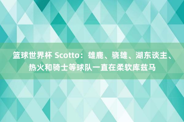 篮球世界杯 Scotto：雄鹿、骁雄、湖东谈主、热火和骑士等球队一直在柔软库兹马