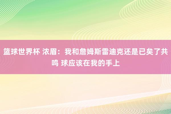 篮球世界杯 浓眉：我和詹姆斯雷迪克还是已矣了共鸣 球应该在我的手上