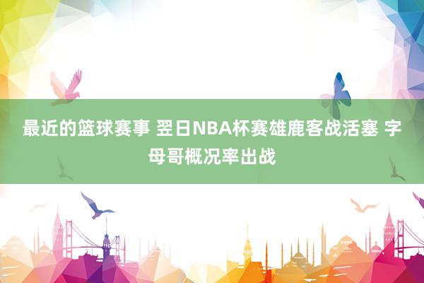 最近的篮球赛事 翌日NBA杯赛雄鹿客战活塞 字母哥概况率出战