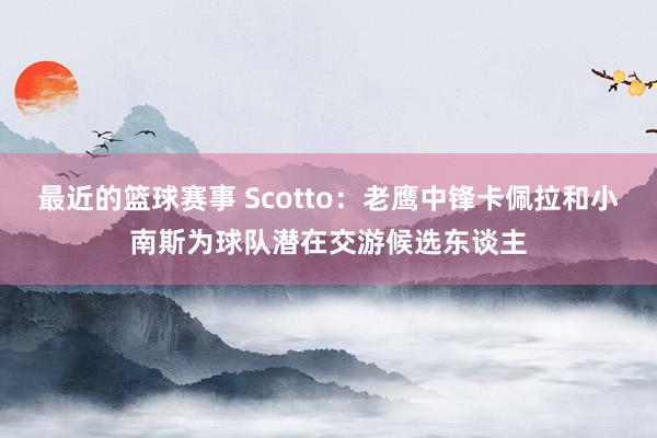 最近的篮球赛事 Scotto：老鹰中锋卡佩拉和小南斯为球队潜在交游候选东谈主