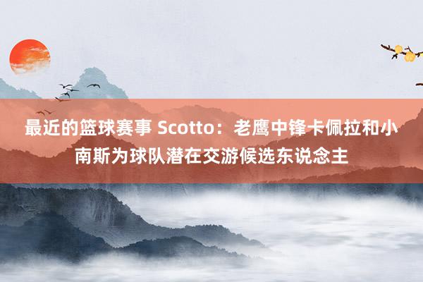 最近的篮球赛事 Scotto：老鹰中锋卡佩拉和小南斯为球队潜在交游候选东说念主